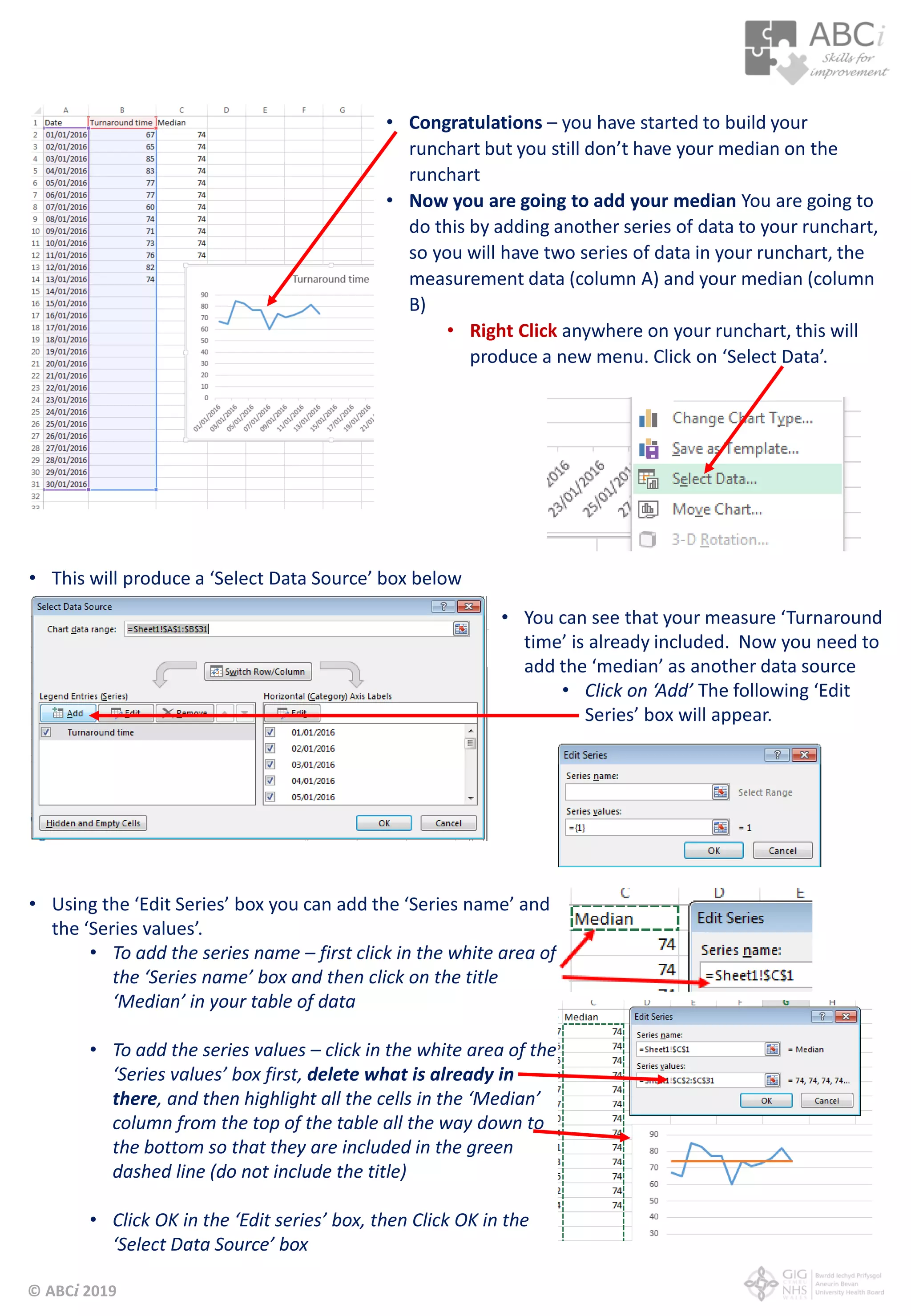 © ABCi 2019
• Congratulations – you have started to build your
runchart but you still don’t have your median on the
runchart
• Now you are going to add your median You are going to
do this by adding another series of data to your runchart,
so you will have two series of data in your runchart, the
measurement data (column A) and your median (column
B)
• Right Click anywhere on your runchart, this will
produce a new menu. Click on ‘Select Data’.
• This will produce a ‘Select Data Source’ box below
• You can see that your measure ‘Turnaround
time’ is already included. Now you need to
add the ‘median’ as another data source
• Click on ‘Add’ The following ‘Edit
Series’ box will appear.
• Using the ‘Edit Series’ box you can add the ‘Series name’ and
the ‘Series values’.
• To add the series name – first click in the white area of
the ‘Series name’ box and then click on the title
‘Median’ in your table of data
• To add the series values – click in the white area of the
‘Series values’ box first, delete what is already in
there, and then highlight all the cells in the ‘Median’
column from the top of the table all the way down to
the bottom so that they are included in the green
dashed line (do not include the title)
• Click OK in the ‘Edit series’ box, then Click OK in the
‘Select Data Source’ box
 