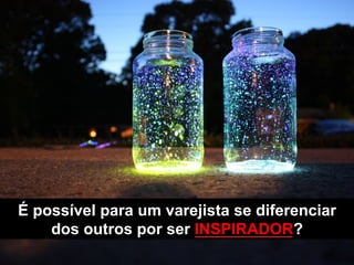É possível para um varejista se diferenciar
dos outros por ser INSPIRADOR?
 