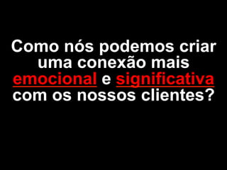 Como nós podemos criar
uma conexão mais
emocional e significativa
com os nossos clientes?
 