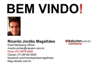 Ricardo Jordão Magalhães
Chief Marketing Officer
ricardo.jordao@rakuten.com.br
Fone (11) 3879-4529
Celular (11) 98182-3629
facebook.com/ricardojordaomagalhaes
blog.rakuten.com.br
BEM VINDO!
 
