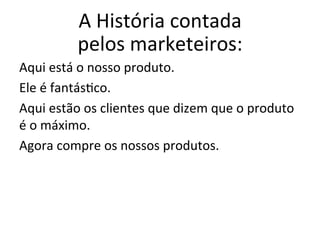 A	
  História	
  contada	
  
pelos	
  marketeiros:	
  	
  
Aqui	
  está	
  o	
  nosso	
  produto.	
  
Ele	
  é	
  fantás(co.	
  
Aqui	
  estão	
  os	
  clientes	
  que	
  dizem	
  que	
  o	
  produto	
  
é	
  o	
  máximo.	
  
Agora	
  compre	
  os	
  nossos	
  produtos.	
  
	
  
 