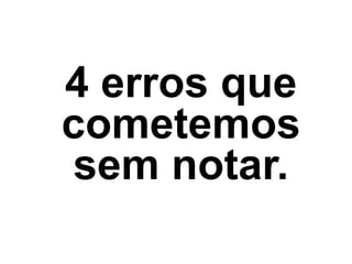4 erros que
cometemos
sem notar.
 