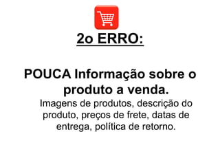 POUCA Informação sobre o
produto a venda.
Imagens de produtos, descrição do
produto, preços de frete, datas de
entrega, política de retorno.
2o ERRO:
 
