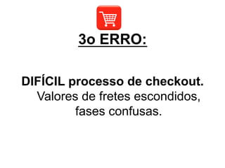 DIFÍCIL processo de checkout.
Valores de fretes escondidos,
fases confusas.
3o ERRO:
 