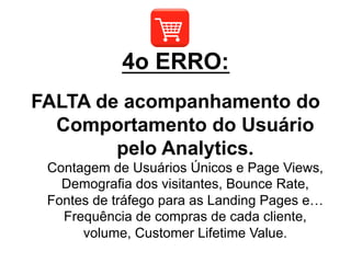 FALTA de acompanhamento do
Comportamento do Usuário
pelo Analytics.
Contagem de Usuários Únicos e Page Views,
Demografia dos visitantes, Bounce Rate,
Fontes de tráfego para as Landing Pages e…
Frequência de compras de cada cliente,
volume, Customer Lifetime Value.
4o ERRO:
 
