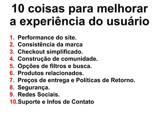 10 coisas para melhorar
a experiência do usuário
1.  Performance do site.
2.  Consistência da marca
3.  Checkout simplificado.
4.  Construção de comunidade.
5.  Opções de filtros e busca.
6.  Produtos relacionados.
7.  Preços de entrega e Políticas de Retorno.
8.  Segurança.
9.  Redes Sociais.
10. Suporte e Infos de Contato
 
