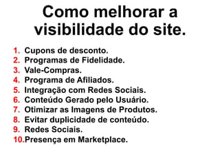 Como melhorar a
visibilidade do site.
1.  Cupons de desconto.
2.  Programas de Fidelidade.
3.  Vale-Compras.
4.  Programa de Afiliados.
5.  Integração com Redes Sociais.
6.  Conteúdo Gerado pelo Usuário.
7.  Otimizar as Imagens de Produtos.
8.  Evitar duplicidade de conteúdo.
9.  Redes Sociais.
10. Presença em Marketplace.
 