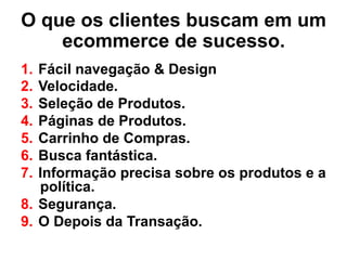 O que os clientes buscam em um
ecommerce de sucesso.
1.  Fácil navegação & Design
2.  Velocidade.
3.  Seleção de Produtos.
4.  Páginas de Produtos.
5.  Carrinho de Compras.
6.  Busca fantástica.
7.  Informação precisa sobre os produtos e a
política.
8.  Segurança.
9.  O Depois da Transação.
 
