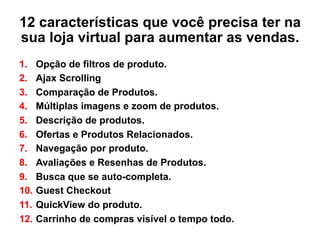 12 características que você precisa ter na
sua loja virtual para aumentar as vendas.
1.  Opção de filtros de produto.
2.  Ajax Scrolling
3.  Comparação de Produtos.
4.  Múltiplas imagens e zoom de produtos.
5.  Descrição de produtos.
6.  Ofertas e Produtos Relacionados.
7.  Navegação por produto.
8.  Avaliações e Resenhas de Produtos.
9.  Busca que se auto-completa.
10.  Guest Checkout
11.  QuickView do produto.
12.  Carrinho de compras visível o tempo todo.
 