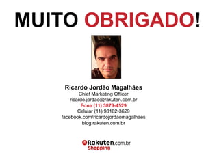 Ricardo Jordão Magalhães
Chief Marketing Officer
ricardo.jordao@rakuten.com.br
Fone (11) 3879-4529
Celular (11) 98182-3629
facebook.com/ricardojordaomagalhaes
blog.rakuten.com.br
MUITO OBRIGADO!
 