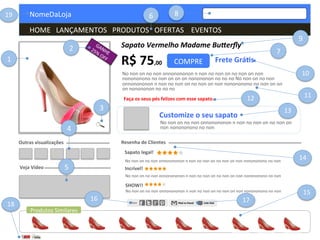  	
  	
  	
  NomeDaLoja	
  
	
  	
  	
  	
  HOME	
  	
  	
  LANÇAMENTOS	
  	
  	
  PRODUTOS	
  	
  	
  OFERTAS	
  	
  	
  	
  EVENTOS	
  	
  	
  	
  	
  	
  	
  	
  	
  	
  	
  	
  	
  	
  	
  	
  	
  	
  	
  	
  	
  	
  	
  	
  	
  	
  	
  	
  	
  	
  	
  	
  	
  	
  	
  	
  	
  	
  	
  	
  
COMPRE	
  
Sapato	
  Vermelho	
  Madame	
  Bu1erﬂy	
  
R$	
  75,00	
   Frete	
  Grá.s	
  
No	
  non	
  on	
  no	
  non	
  onnonononon	
  n	
  non	
  no	
  non	
  on	
  no	
  non	
  on	
  non	
  
nonononono	
  no	
  non	
  on	
  on	
  on	
  nonononon	
  no	
  no	
  no	
  No	
  non	
  on	
  no	
  non	
  
onnonononon	
  n	
  non	
  no	
  non	
  on	
  no	
  non	
  on	
  non	
  nonononono	
  no	
  non	
  on	
  on	
  
on	
  nonononon	
  no	
  no	
  no	
  
Faça	
  os	
  seus	
  pés	
  felizes	
  com	
  esse	
  sapato.	
  
Customize	
  o	
  seu	
  sapato	
  
No	
  non	
  on	
  no	
  non	
  onnonononon	
  n	
  non	
  no	
  non	
  on	
  no	
  non	
  on	
  
non	
  nonononono	
  no	
  non	
  
Resenha	
  de	
  Clientes	
  
Sapato	
  legal!	
  
No	
  non	
  on	
  no	
  non	
  onnonononon	
  n	
  non	
  no	
  non	
  on	
  no	
  non	
  on	
  non	
  nonononono	
  no	
  non	
  
Incrível!	
  
No	
  non	
  on	
  no	
  non	
  onnonononon	
  n	
  non	
  no	
  non	
  on	
  no	
  non	
  on	
  non	
  nonononono	
  no	
  non	
  
SHOW!!	
  
No	
  non	
  on	
  no	
  non	
  onnonononon	
  n	
  non	
  no	
  non	
  on	
  no	
  non	
  on	
  non	
  nonononono	
  no	
  non	
  
Outras	
  visualizações	
  
Veja	
  Vídeo	
  
Produtos	
  Similares	
  
1	
  
2	
  
3	
  
4	
  
5	
  
6	
  
7	
  
8	
  
9	
  
10	
  
11	
  12	
  
13	
  
14	
  
15	
  
16	
   17	
  
18	
  
19	
  
 