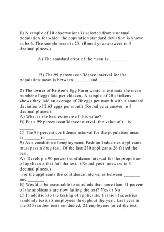 1) A sample of 10 observations is selected from a normal
population for which the population standard deviation is known
to be 6. The sample mean is 23. (Round your answers to 3
decimal places.)
A) The standard error of the mean is ________
B) The 99 percent confidence interval for the
population mean is between _______and ________
2) The owner of Britten's Egg Farm wants to estimate the mean
number of eggs laid per chicken. A sample of 20 chickens
shows they laid an average of 20 eggs per month with a standard
deviation of 2.63 eggs per month (Round your answer to 3
decimal places.)
A) What is the best estimate of this value?
B) For a 99 percent confidence interval, the value of t is
______
C) The 99 percent confidence interval for the population mean
is _______to ________
3) As a condition of employment, Fashion Industries applicants
must pass a drug test. Of the last 230 applicants 26 failed the
test.
A) Develop a 90 percent confidence interval for the proportion
of applicants that fail the test. (Round your answers to 3
decimal places.)
For the applicants the confidence interval is between _______
and _______
B) Would it be reasonable to conclude that more than 11 percent
of the applicants are now failing the test? Yes or No
C) In addition to the testing of applicants, Fashion Industries
randomly tests its employees throughout the year. Last year in
the 520 random tests conducted, 22 employees failed the test.
 