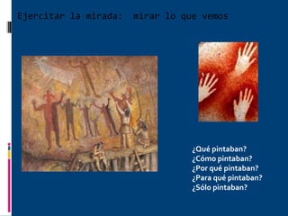 Ejercitar la mirada:  mirar lo que vemos ¿Qué pintaban? ¿Cómo pintaban? ¿Por qué pintaban? ¿Para qué pintaban? ¿Sólo pintaban? 