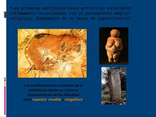 “ Las primeras manifestaciones artísticas estuvieron íntimamente relacionadas con el pensamiento mágico-religioso, fundamento de su deseo de supervivencia” Las manifestaciones artísticas de la prehistoria tienen su máxima representación en los llamados artes  rupestre ,  mueble  y  megalítico .  