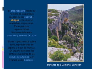 El  arte rupestre , recibe su nombre de las paredes rocosas de las  cuevas  y  abrigos  en los que se realizaban las pinturas.  Estas pinturas representaban fundamentalmente  animales y escenas de caza.  El arte rupestre está, sobre todo, representado en España y el sur de Francia.  En España destacan las pinturas rupestres de las  cuevas de Altamira  y en Francia las de  Lascaux .  Barranco de la Valltorta, Castellón 