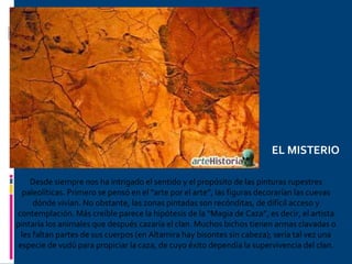 Desde siempre nos ha intrigado el sentido y el propósito de las pinturas rupestres paleolíticas. Primero se pensó en el “arte por el arte”, las figuras decorarían las cuevas dónde vivían. No obstante, las zonas pintadas son recónditas, de difícil acceso y contemplación. Más creíble parece la hipótesis de la “Magia de Caza”, es decir, el artista pintaría los animales que después cazaría el clan. Muchos bichos tienen armas clavadas o les faltan partes de sus cuerpos (en Altamira hay bisontes sin cabeza); sería tal vez una especie de vudú para propiciar la caza, de cuyo éxito dependía la supervivencia del clan. EL MISTERIO 