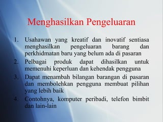 Menghasilkan Pengeluaran
1. Usahawan yang kreatif dan inovatif sentiasa
menghasilkan pengeluaran barang dan
perkhidmatan baru yang belum ada di pasaran
2. Pelbagai produk dapat dihasilkan untuk
memenuhi keperluan dan kehendak pengguna
3. Dapat menambah bilangan barangan di pasaran
dan membolehkan pengguna membuat pilihan
yang lebih baik
4. Contohnya, komputer peribadi, telefon bimbit
dan lain-lain
 