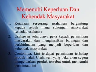 Memenuhi Keperluan Dan
Kehendak Masyarakat
1. Kejayaan seseorang usahawan bergantung
kepada sejauh mana sokongan masyarakat
terhadap usahanya
2. Usahawan seharusnya peka kepada permintaan
masyarakat dan menghasilkan barangan dan
perkhidmatan yang menjadi keperluan dan
kehendak masyarakat
3. Contohnya, kini terdapat permintaan terhadap
produk halal. Usahawan yang peka akan segera
mengeluarkan produk tersebut untuk memenuhi
permintaan ini
 