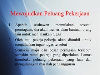 Mewujudkan Peluang Pekerjaan
1. Apabila usahawan memulakan sesuatu
perniagaan, dia akan memerlukan bantuan orang
lain untuk menjalankan tugas
2. Oleh itu, pekeja-pekerja akan diambil untuk
menjalankan tugas-tugas tersebut
3. Semakin maju dan besar pernigaan tersebut,
semakin ramai pekerja yang diperlukan. Lantas
membuka peluang pekerjaan yang luas dan
mengurangkan masalah pengangguran
 
