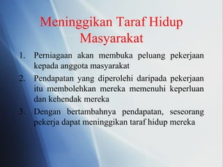 Meninggikan Taraf Hidup
Masyarakat
1. Perniagaan akan membuka peluang pekerjaan
kepada anggota masyarakat
2. Pendapatan yang diperolehi daripada pekerjaan
itu membolehkan mereka memenuhi keperluan
dan kehendak mereka
3. Dengan bertambahnya pendapatan, seseorang
pekerja dapat meninggikan taraf hidup mereka
 
