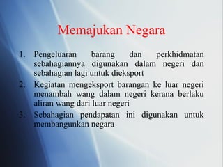 Memajukan Negara
1. Pengeluaran barang dan perkhidmatan
sebahagiannya digunakan dalam negeri dan
sebahagian lagi untuk dieksport
2. Kegiatan mengeksport barangan ke luar negeri
menambah wang dalam negeri kerana berlaku
aliran wang dari luar negeri
3. Sebahagian pendapatan ini digunakan untuk
membangunkan negara
 