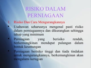 RISIKO DALAM
PERNIAGAAN
1. Risiko Dan Cara Mengurangkannya
 Usahawan seharusnya mengenal pasti risiko
dalam perniagaannya dan dikurangkan sehingga
tahap yang minimum
 Perniagaan yang berisiko rendah,
berkemungkinan mendapat pulangan dalam
bentuk keuntungan
 Perniagaan berisiko tinggi dan tiada tindakan
untuk mengurangkannya, berkemungkinan akan
mengalami kerugian
 