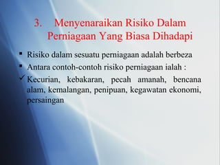 3. Menyenaraikan Risiko Dalam
Perniagaan Yang Biasa Dihadapi
 Risiko dalam sesuatu perniagaan adalah berbeza
 Antara contoh-contoh risiko perniagaan ialah :
Kecurian, kebakaran, pecah amanah, bencana
alam, kemalangan, penipuan, kegawatan ekonomi,
persaingan
 