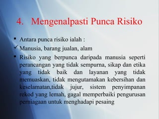 4. Mengenalpasti Punca Risiko
 Antara punca risiko ialah :
Manusia, barang jualan, alam
 Risiko yang berpunca daripada manusia seperti
perancangan yang tidak sempurna, sikap dan etika
yang tidak baik dan layanan yang tidak
memuaskan, tidak mengutamakan kebersihan dan
keselamatan,tidak jujur, sistem penyimpanan
rekod yang lemah, gagal memperbaiki pengurusan
perniagaan untuk menghadapi pesaing
 