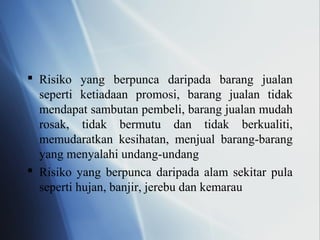  Risiko yang berpunca daripada barang jualan
seperti ketiadaan promosi, barang jualan tidak
mendapat sambutan pembeli, barang jualan mudah
rosak, tidak bermutu dan tidak berkualiti,
memudaratkan kesihatan, menjual barang-barang
yang menyalahi undang-undang
 Risiko yang berpunca daripada alam sekitar pula
seperti hujan, banjir, jerebu dan kemarau
 