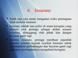 6. Insurans
 Salah satu cara untuk mengatasi risiko perniagaan
ialah melalui insurans
 Insurans adalah satu polisi di mana kerugian yang
dialami oleh peniaga sebagai akibat sesuatu
kejadian, ditanggung oleh pihak lain dengan
bayaran ganti rugi
 Melalui insurans, peniaga membuat sejumlah
bayaran tertentu kepada syarikat insurans untuk
mendapatkan perlindungan dan bayaran ganti rugi
sekiranya perniagaannya mengalami kerugian
 