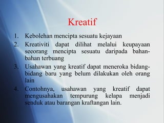Kreatif
1. Kebolehan mencipta sesuatu kejayaan
2. Kreativiti dapat dilihat melalui keupayaan
seeorang mencipta sesuatu daripada bahan-
bahan terbuang
3. Usahawan yang kreatif dapat meneroka bidang-
bidang baru yang belum dilakukan oleh orang
lain
4. Contohnya, usahawan yang kreatif dapat
mengusahakan tempurung kelapa menjadi
senduk atau barangan kraftangan lain.
 
