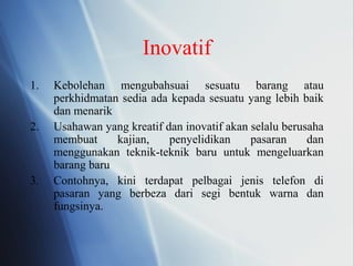 Inovatif
1. Kebolehan mengubahsuai sesuatu barang atau
perkhidmatan sedia ada kepada sesuatu yang lebih baik
dan menarik
2. Usahawan yang kreatif dan inovatif akan selalu berusaha
membuat kajian, penyelidikan pasaran dan
menggunakan teknik-teknik baru untuk mengeluarkan
barang baru
3. Contohnya, kini terdapat pelbagai jenis telefon di
pasaran yang berbeza dari segi bentuk warna dan
fungsinya.
 