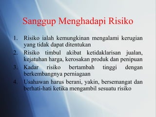 Sanggup Menghadapi Risiko
1. Risiko ialah kemungkinan mengalami kerugian
yang tidak dapat ditentukan
2. Risiko timbul akibat ketidaklarisan jualan,
kejatuhan harga, kerosakan produk dan penipuan
3. Kadar risiko bertambah tinggi dengan
berkembangnya perniagaan
4. Usahawan harus berani, yakin, bersemangat dan
berhati-hati ketika mengambil sesuatu risiko
 