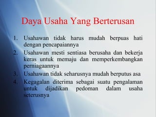 Daya Usaha Yang Berterusan
1. Usahawan tidak harus mudah berpuas hati
dengan pencapaiannya
2. Usahawan mesti sentiasa berusaha dan bekerja
keras untuk memaju dan memperkembangkan
perniagaannya
3. Usahawan tidak seharusnya mudah berputus asa
4. Kegagalan diterima sebagai suatu pengalaman
untuk dijadikan pedoman dalam usaha
seterusnya
 