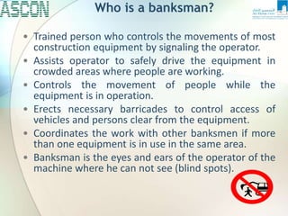 Who is a banksman?
• Trained person who controls the movements of most
construction equipment by signaling the operator.
• Assists operator to safely drive the equipment in
crowded areas where people are working.
• Controls the movement of people while the
equipment is in operation.
• Erects necessary barricades to control access of
vehicles and persons clear from the equipment.
• Coordinates the work with other banksmen if more
than one equipment is in use in the same area.
• Banksman is the eyes and ears of the operator of the
machine where he can not see (blind spots).
 