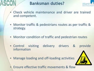 Banksman duties?
• Check vehicle maintenance and driver are trained
and competent.
• Monitor traffic & pedestrians routes as per traffic &
strategy.
• Monitor condition of traffic and pedestrian routes
• Control visiting delivery drivers & provide
information
• Manage loading and off-loading activities
• Ensure effective traffic movements & flow
 