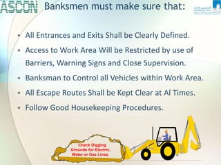 Banksmen must make sure that:
• All Entrances and Exits Shall be Clearly Defined.
• Access to Work Area Will be Restricted by use of
Barriers, Warning Signs and Close Supervision.
• Banksman to Control all Vehicles within Work Area.
• All Escape Routes Shall be Kept Clear at Al Times.
• Follow Good Housekeeping Procedures.
Check Digging
Grounds for Electric,
Water or Gas Lines.
 