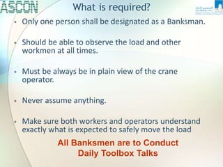 What is required?
• Only one person shall be designated as a Banksman.
• Should be able to observe the load and other
workmen at all times.
• Must be always be in plain view of the crane
operator.
• Never assume anything.
• Make sure both workers and operators understand
exactly what is expected to safely move the load
All Banksmen are to Conduct
Daily Toolbox Talks
 