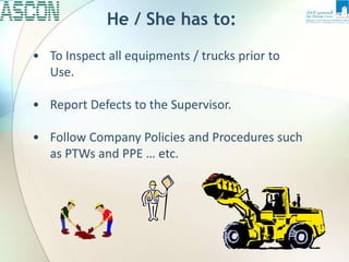 He / She has to:
• To Inspect all equipments / trucks prior to
Use.
• Report Defects to the Supervisor.
• Follow Company Policies and Procedures such
as PTWs and PPE … etc.
 