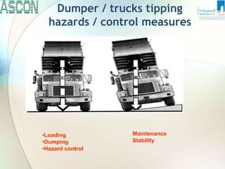 Dumper / trucks tipping
hazards / control measures
•Loading
•Dumping
•Hazard control
Maintenance
Stability
 