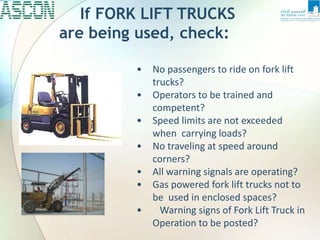 If FORK LIFT TRUCKS
are being used, check:
• No passengers to ride on fork lift
trucks?
• Operators to be trained and
competent?
• Speed limits are not exceeded
when carrying loads?
• No traveling at speed around
corners?
• All warning signals are operating?
• Gas powered fork lift trucks not to
be used in enclosed spaces?
• Warning signs of Fork Lift Truck in
Operation to be posted?
 
