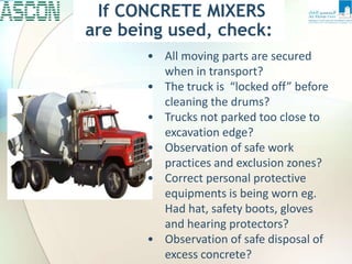 • All moving parts are secured
when in transport?
• The truck is “locked off” before
cleaning the drums?
• Trucks not parked too close to
excavation edge?
• Observation of safe work
practices and exclusion zones?
• Correct personal protective
equipments is being worn eg.
Had hat, safety boots, gloves
and hearing protectors?
• Observation of safe disposal of
excess concrete?
If CONCRETE MIXERS
are being used, check:
 