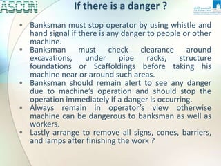 If there is a danger ?
• Banksman must stop operator by using whistle and
hand signal if there is any danger to people or other
machine.
• Banksman must check clearance around
excavations, under pipe racks, structure
foundations or Scaffoldings before taking his
machine near or around such areas.
• Banksman should remain alert to see any danger
due to machine’s operation and should stop the
operation immediately if a danger is occurring.
• Always remain in operator’s view otherwise
machine can be dangerous to banksman as well as
workers.
• Lastly arrange to remove all signs, cones, barriers,
and lamps after finishing the work ?
 