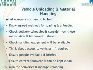 Vehicle Unloading & Material
Handling
What a supervisor can do to help:
• Know agreed methods for loading & unloading
• Check delivery schedules & consider how those
materials will be moved & stored
• Check handling equipment will be available
• Think about access to vehicles, if required
• Ensure people available & briefed
• Ensure correct footwear & can be kept clean
• Monitor deliveries & manage unloading
16
 