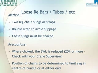 Loose Re Bars / Tubes / etc
Method:
• Two leg chain slings or strops
• Double wrap to avoid slippage
• Chain slings must be choked
Precautions:
• Where choked, the SWL is reduced (20% or more –
Check with your Crane Supervisor).
• Position of chains to be determined to limit sag in
centre of bundle or at either end
 