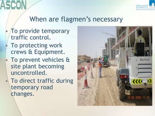 • To provide temporary
traffic control.
• To protecting work
crews & Equipment.
• To prevent vehicles &
site plant becoming
uncontrolled.
• To direct traffic during
temporary road
changes.
When are flagmen’s necessary
 