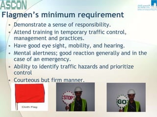 Flagmen’s minimum requirement
• Demonstrate a sense of responsibility.
• Attend training in temporary traffic control,
management and practices.
• Have good eye sight, mobility, and hearing.
• Mental alertness; good reaction generally and in the
case of an emergency.
• Ability to identify traffic hazards and prioritize
control
• Courteous but firm manner.
 