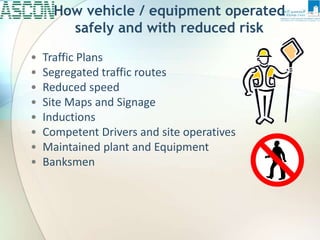• Traffic Plans
• Segregated traffic routes
• Reduced speed
• Site Maps and Signage
• Inductions
• Competent Drivers and site operatives
• Maintained plant and Equipment
• Banksmen
How vehicle / equipment operated
safely and with reduced risk
 