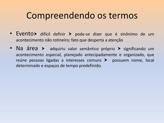 Compreendendo os termos
• Evento

difícil definir  pode-se dizer que é sinônimo de um
acontecimento não rotineiro; fato que desperta a atenção

• Na área

 adquiriu valor semântico próprio  significando um
acontecimento especial, planejado antecipadamente e organizado, que
reúne pessoas ligadas a interesses comuns  possuem nome, local
determinado e espaços de tempo predefinido.

 