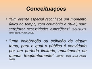 Conceituações
• “Um evento especial reconhece um momento
único no tempo, com cerimônia e ritual, para
satisfazer necessidades específicas” (GOLDBLATT,
1997 apud PAIVA, 2008)

• “uma celebração ou exibição de algum
tema, para o qual o público é convidado
por um período limitado, anualmente ou
menos freqüentemente” (GETZ, 1989 apud PAIVA,
2008)

 